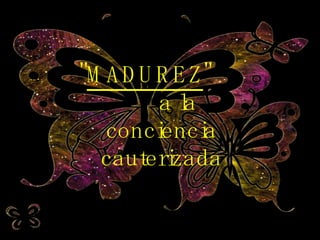 " MADUREZ "  a la conciencia cauterizada 