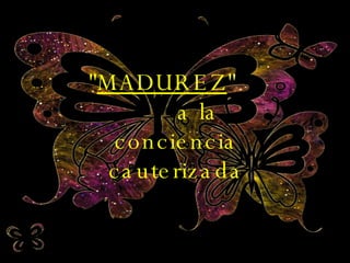 " MADUREZ "  a la conciencia cauterizada 