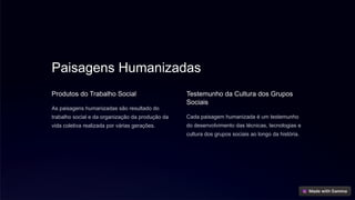 Paisagens Humanizadas
Produtos do Trabalho Social
As paisagens humanizadas são resultado do
trabalho social e da organização da produção da
vida coletiva realizada por várias gerações.
Testemunho da Cultura dos Grupos
Sociais
Cada paisagem humanizada é um testemunho
do desenvolvimento das técnicas, tecnologias e
cultura dos grupos sociais ao longo da história.
 