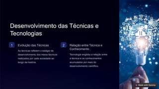 Desenvolvimento das Técnicas e
Tecnologias
1 Evolução das Técnicas
As técnicas refletem o estágio de
desenvolvimento dos meios técnicos
realizados por cada sociedade ao
longo da história.
2 Relação entre Técnica e
Conhecimento
Tecnologia engloba a relação entre
a técnica e os conhecimentos
acumulados por meio do
desenvolvimento científico.
 
