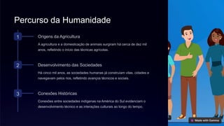 Percurso da Humanidade
1 Origens da Agricultura
A agricultura e a domesticação de animais surgiram há cerca de dez mil
anos, refletindo o início das técnicas agrícolas.
2 Desenvolvimento das Sociedades
Há cinco mil anos, as sociedades humanas já construíam vilas, cidades e
navegavam pelos rios, refletindo avanços técnicos e sociais.
3 Conexões Históricas
Conexões entre sociedades indígenas na América do Sul evidenciam o
desenvolvimento técnico e as interações culturais ao longo do tempo.
 