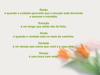 Razão
é quando o cuidado aproveita que a emoção está dormindo
                 e assume o mandato.

                       Emoção
           é um tango que ainda não foi feito.

                         Ainda
      é quando a vontade está no meio do caminho.

                       Vontade
     é um desejo que cisma que você é a casa dele.

                        Desejo
                 é uma boca com sede.
 