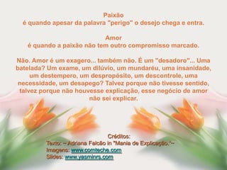 Paixão
  é quando apesar da palavra "perigo" o desejo chega e entra.

                           Amor
   é quando a paixão não tem outro compromisso marcado.

Não. Amor é um exagero... também não. É um "desadoro"... Uma
batelada? Um exame, um dilúvio, um mundaréu, uma insanidade,
     um destempero, um despropósito, um descontrole, uma
 necessidade, um desapego? Talvez porque não tivesse sentido,
 talvez porque não houvesse explicação, esse negócio de amor
                       não sei explicar.




                                 Créditos:
         Texto: ~ Adriana Falcão in "Mania de Explicação.“~
         Imagens: www.comteche.com
         Slides: www.yasminrs.com
 