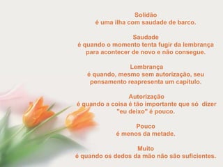 Solidão
      é uma ilha com saudade de barco.

                  Saudade
é quando o momento tenta fugir da lembrança
   para acontecer de novo e não consegue.

                Lembrança
   é quando, mesmo sem autorização, seu
    pensamento reapresenta um capítulo.

                 Autorização
é quando a coisa é tão importante que só dizer
             "eu deixo" é pouco.

                   Pouco
             é menos da metade.

                   Muito
é quando os dedos da mão não são suficientes.
 