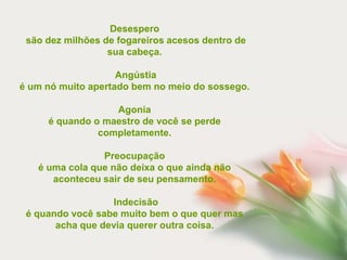 Desespero
 são dez milhões de fogareiros acesos dentro de
                  sua cabeça.

                    Angústia
é um nó muito apertado bem no meio do sossego.

                  Agonia
     é quando o maestro de você se perde
               completamente.

                Preocupação
   é uma cola que não deixa o que ainda não
      aconteceu sair de seu pensamento.

                  Indecisão
 é quando você sabe muito bem o que quer mas
       acha que devia querer outra coisa.
 