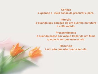 Certeza
 é quando a idéia cansa de procurar e pára.

                  Intuição
é quando seu coração dá um pulinho no futuro
               e volta rápido.

             Pressentimento
é quando passa em você o trailer de um filme
       que pode ser que nem exista.

                Renúncia
      é um não que não queria ser ele.
 