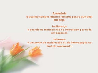 Ansiedade
é quando sempre faltam 5 minutos para o que quer
                    que seja.

                  Indiferença
é quando os minutos não se interessam por nada
                 em especial.

                    Interesse
é um ponto de exclamação ou de interrogação no
              final do sentimento.
 