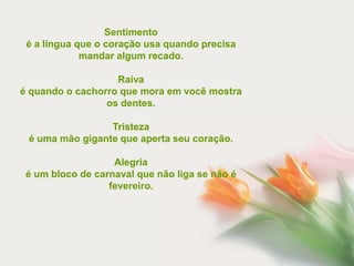 Sentimento
 é a língua que o coração usa quando precisa
             mandar algum recado.

                   Raiva
é quando o cachorro que mora em você mostra
                 os dentes.

                 Tristeza
 é uma mão gigante que aperta seu coração.

                   Alegria
 é um bloco de carnaval que não liga se não é
                  fevereiro.
 