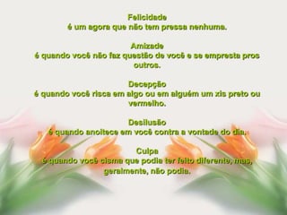 Felicidade
        é um agora que não tem pressa nenhuma.

                        Amizade
é quando você não faz questão de você e se empresta pros
                         outros.

                       Decepção
é quando você risca em algo ou em alguém um xis preto ou
                       vermelho.

                      Desilusão
   é quando anoitece em você contra a vontade do dia.

                       Culpa
 é quando você cisma que podia ter feito diferente, mas,
                geralmente, não podia.
 