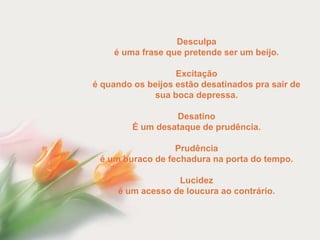 Desculpa
    é uma frase que pretende ser um beijo.

                   Excitação
é quando os beijos estão desatinados pra sair de
             sua boca depressa.

                  Desatino
         É um desataque de prudência.

                  Prudência
 é um buraco de fechadura na porta do tempo.

                  Lucidez
     é um acesso de loucura ao contrário.
 
