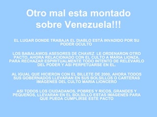 Otro mal esta montado sobre Venezuela!!! EL LUGAR DONDE TRABAJA EL DIABLO ESTÁ INVADIDO POR SU PODER OCULTO  LOS B ABALAWOS ASESORES DE CHAVEZ  LE ORDENARON OTRO PACTO, AHORA RELACIONADO CON EL CULTO A MARIA LIONZA, PARA RECHAZAR ESPIRITUALMENTE TODO INTENTO DE RELEVARLO DEL PODER Y ASI PERPETUARSE EN EL. AL IGUAL QUE HICIERON CON EL BILLETE DE 2000, AHORA TODOS SUS GOBERNADOS LLEVARAN EN SUS BOLSILLOS O CARTERAS IMÁGENES DEL CULTO MARIA LIONCERO ASI TODOS LOS CIUDADANOS, POBRES Y RICOS, GRANDES Y PEQUEÑOS, LLEVARAN EN EL BOLSILLO ESTAS IMÁGENES PARA QUE PUEDA CUMPLIRSE ESTE PACTO 