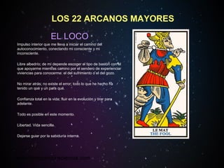 www.tarotconconsciencia.com
LOS 22 ARCANOS MAYORES
EL LOCO
Impulso interior que me lleva a iniciar el camino del
autoconocimiento, conectando mi consciente y mi
inconsciente.
Libre albedrío; de mí depende escoger el tipo de bastón con el
que apoyarme mientras camino por el sendero de experienciar
viviencias para conocerme: el del sufrimiento o el del gozo.
No mirar atrás; no existe el error; todo lo que he hecho ha
tenido un qué y un para qué.
Confianza total en la vida; fluir en la evolución y tirar para
adelante.
Todo es posible en este momento.
Libertad. Vida sencilla.
Dejarse guiar por la sabiduría interna.
 