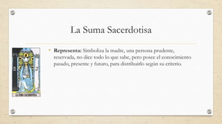 La Suma Sacerdotisa
• Representa: Simboliza la madre, una persona prudente,
reservada, no dice todo lo que sabe, pero pose...