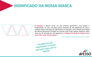 SIGNIFICADO DA NOSSA MARCA
O triângulo é Mesmo sendo um dos símbolos geométricos mais simples e
fundamentais, ou seja, uma figura plana composta de três segmentos de reta, o
triângulo abarca uma gama de significados, por exemplo, como símbolo da trindade
dos deuses (Santíssima Trindade) nas culturas cristã, hindu, egípcia, babilônica. Além
disso, por ser formado por três segmentos, o triângulo faz alusão às tríades: início,
meio e fim; corpo, alma e espírito.
http://www.dicionariodesimbolos.com.br/triangulo/
 