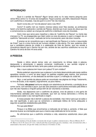 INTRODUÇÃO

          Qual é o sentido da Páscoa? Algum tempo atrás eu fiz esta mesma pergunta para
vários filhos (entre 4 e 10 anos) de evangélicos. Fiquei surpreso, pois 80% relacionaram Páscoa
com coelhinhos e chocolate, mas de quem é o erro? De nós mesmos.
          Quem nunca deu um "ovo de páscoa" para o seu filho?
       Como? O coelho nem ao mesmo (menos) coloca ovos! Nas escolas, as professoras
fazem uma festinha explicando o sentido da Páscoa, dizendo que é por causa de Jesus que nós
a comemoramos ou vestem as crianças de coelhinho e distribuem ovos de chocolate.
        Outro meio que serve para massificar a ideia do "coelhinho da Páscoa" na mente das
crianças é a TV, as propagandas que falam sobre os ovos de páscoa e usam a imagem de um
coelhinho "fabricando os ovos", realizado de forma inconsciente, para não dizer inocente.
         É preciso se ter consciência que o real significado da Páscoa é a morte e ressurreição
de Cristo1, que é a única forma do ser humano receber a vida eterna. Por isso, podemos dizer
que a verdadeira páscoa do cristão é a celebração da Ceia do Senhor, que nos remete à
consciência daquilo que o Senhor fez por nós, através de seu sacrifício substitutivo na cruz do
Calvário há cerca de dois mil anos atrás.


A PÁSCOA

         Desde o último século temos visto um crescimento na ênfase dada à páscoa,
destacando e alimentando o aspecto comercial, modificando o seu sentido original e
desfigurando o real sentido da festa, tanto para judeus como para cristãos.
          Mas, o que a páscoa tem haver com judeus? E com cristãos?
         Muitos poderiam argumentar que a páscoa é uma festa desenvolvida pela igreja católica
apostólica romana, e como tal deve seguir os padrões exigidos pela mesma, que promove
abstinência de alimentos, um dia dedicado às esmolas e jejum, a malhação do Judas etc.
          Bem, o real sentido da páscoa pode ser encontrado nas páginas do Antigo Testamento,
no livro de Êxodo, e diz respeito, originalmente, ao povo hebreu.
        Tal festa, não possui nenhuma relação com abstinência de alimentos, a proibição de se
comer carne, com esmolas e jejum, que são atos pessoais e particulares ensinados pela Bíblia e
que não são impostos a ninguém porque têm de ser voluntários e secretos.
         Ainda, nos deparamos com o coelhinho da páscoa, ovos de páscoa e uma gama de
indumentárias adotadas pela nossa sociedade, que nem ao menos demonstra o mínimo de
interesse para saber o seu real significado e origem.
        A nossa posição não é demolir a páscoa da sociedade, mas instruir para que se saiba o
seu real significado, e para que se comemore a celebração bíblica de forma adequada e
segundo os padrões estabelecidos pela Bíblia.
          Por que pela Bíblia?
       Porque é na Bíblia que encontramos a instituição de tal festa e, portanto, é Nela que
devemos buscar as orientações para que a mesma seja celebrada da forma correta.
          Ao afirmarmos que o coelhinho simboliza a vida, estaremos substituindo Jesus pelo
coelho.

1
 Jesus Cristo instituiu a Ceia do Senhor, no mesmo dia em que os judeus comemoravam a Páscoa (Mateus 26:17-
19; Marcos 14:12-16; Lucas 22:7-13), e não foi pela Sua ressurreição que ele a instituiu, e sim, em memorial a Ele, e
anunciando a Sua morte, até que Ele venha a nos buscar (1 Coríntios 11:26).

                                                                                                                    3
 