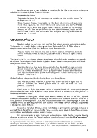 Ao afirmarmos que o ovo simboliza a perpetuação da vida e eternidade, estaremos
substituindo a ressurreição de Cristo por um ovo.
          Respondeu-lhe Jesus:
          “Respondeu-lhe Jesus: Eu sou o caminho, e a verdade, e a vida; ninguém vem ao Pai
          senão por mim.” Jo 14:6
          “Disse-lhe Jesus: Eu sou a ressurreição e a vida. Quem crê em mim, ainda que morra,
          viverá; e todo o que vive e crê em mim não morrerá, eternamente. Crês isto?” Jo 11:25-26
          “E, tomando um pão, tendo dado graças, o partiu e lhes deu, dizendo: Isto é o meu corpo
          oferecido por vós; fazei isto em memória de mim. Semelhantemente, depois de cear,
          tomou o cálice, dizendo: Este é o cálice da nova aliança no meu sangue derramado em
          favor de vós.” Lc 22:19-20



ORIGEM DA PÁSCOA
        Não tem nada a ver com ovos nem coelhos. Sua origem remonta os tempos do Velho
Testamento, por ocasião do êxodo do povo de Israel da terra do Egito. A Bíblia relata o
acontecimento no capítulo 12 do livro do Êxodo, onde diz o seguinte:
          "Naquela mesma noite passarei pelo Egito e matarei todos os primogênitos, tanto dos
          homens como dos animais, e executarei juízo sobre todos os deuses do Egito. Eu sou o
          Senhor!

Tem-se ai portando, o motivo da páscoa: A morte dos primogênitos dos egípcios, e a execução
do juízo de Deus sobre todos os deuses egípcios. Abaixo segue outras passagens bíblica que
reforça o sentido da Páscoa:
          “Quando entrarem na terra que o Senhor prometeu lhes dar, celebrem essa cerimônia.
          Quando os seus filhos lhes perguntarem: O que significa esta cerimônia? respondam-
          lhes: É o sacrifício da Páscoa ao Senhor, que passou sobre as casas dos israelitas no
          Egito e poupou nossas casas quando matou os egípcios". “Então o povo curvou-se em
          adoração.” Êxodo 12:25-27

O significado da páscoa também é a libertação do jugo dos egípicios.
          “Esta noite se guardará ao SENHOR, porque nela os tirou da terra do Egito; esta é a
          noite do SENHOR, que devem guardar todos os filhos de Israel nas suas
          gerações.” Êxodo 12:42

         Faraó, o rei do Egito, não queria deixar o povo de Israel sair, então muitas pragas
vieram sobre ele e seu povo. A décima praga, porém, foi fatal: a matança dos primogênitos - o
filho mais velho seria morto.
          Segundo as instruções Divinas, cada família hebreia, no dia 14 de Nisã, deveria
sacrificar um cordeiro e espargir o seu sangue nos umbrais das portas de sua casa. Este era o
sinal, para que o mensageiro de Deus, não atingisse esta casa com a décima praga. A carne do
cordeiro deveria ser comida juntamente com pão não fermentado e ervam amargas, preparando
o povo para a saída do Egito.
       Segundo a narrativa Bíblica, à meia-noite todos os primogênitos egípcios, inclusive o
primogênito do Faraó foram mortos. Então Faraó, permitiu que o povo de Israel fosse embora,
com medo de que todos os egípcios fossem mortos.
        Em comemoração a este livramento extraordinário, cada família hebreia deveria
observar anualmente a festa da Páscoa2, palavra hebraica (pessach) que significa "passagem"

2
 É importante ressaltar que a Páscoa judaica já há muito tempo deixou de ser bíblica visto que não tem mais
eficácia, pois, a verdadeira páscoa - o Senhor Jesus - já foi consumada lá na cruz. Por esse motivo é que Deus
permitiu a destruição do Templo de Salomão, cerca de 70 d.C., para que fosse impedido a comemoração da páscoa

                                                                                                                 4
 