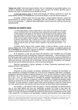 "passar por cima". Esta festa deveria lembrar não só a libertação da escravidão egípcia, mas
também a libertação da escravidão do pecado, pois o sangue do cordeiro apontava para o
sacrifício de Cristo, o Cordeiro que tira o pecado do mundo.
         A chamada páscoa cristã (A atual comemoração da Páscoa, conforme os rituais da
igreja católica romana,) foi estabelecida no Concílio de Nicéia, no ano de 325 de nossa era.
        Ao adotar a Páscoa como uma de suas festas, a Igreja Católica Romana, inspirou-se
primeiramente em motivos judaicos: a passagem pelo mar Vermelho, a viagem pelo deserto
rumo a terra prometida, (... pequena frase suprimida) e muitos outros ritos, que aos poucos vão
desaparecendo.


PÁSCOA OU SANTA CEIA
           “e, tendo dado graças, o partiu e disse: Isto é o meu corpo, que é dado por vós; fazei
          isto em memória de mim. Por semelhante modo, depois de haver ceado, tomou também
          o cálice, dizendo: Este cálice é a nova aliança no meu sangue; fazei isto, todas as vezes
          que o beberdes, em memória de mim. Porque, todas as vezes que comerdes este pão e
          beberdes o cálice, anunciais a morte do Senhor, até que ele venha. Por isso, aquele que
          comer o pão ou beber o cálice do Senhor, indignamente, será réu do corpo e do sangue
          do Senhor. Examine-se, pois, o homem a si mesmo, e, assim, coma do pão, e beba do
          cálice; pois quem come e bebe sem discernir o corpo, come e bebe juízo para si. Eis a
          razão por que há entre vós muitos fracos e doentes e não poucos que dormem.” 1 Co
          11:24-30

        O próprio Senhor Jesus Cristo, quando instituiu a Ceia do Senhor, se deu no dia da
páscoa (Mateus 26: 17-19), Marcos 14:12-16, Lucas 22: 7-13) porque, a verdadeira páscoa era
Ele (I Coríntios 5:7) Ele realizou algumas mudanças e “adaptações” da tradicional festa. Ele
cumpriu o significado da páscoa em Si mesmo.
         Ai eu pergunto a você, por que Jesus não terminou o seu ministério em outra festa
judaica (Festas das primícias ou pentecoste, Festas dos Tabernáculo...), Jesus escolheu a Festa
da Páscoa para deixar escrito que ainda não terminou o que veio fazer, e que ao celebrarmos a
Ceia do Senhor da maneira que Ele, Jesus nos ensinou estaríamos proclamando que Ele vai
voltar para terminar o que ainda não foi terminado, não por que Ele não pode ou foi impedido,
mas sim por que Ele decidiu para que eu, você e outros se salvassem.
        Algumas expressões e figuras utilizadas no Antigo Testamento apontavam para a
pessoa de Cristo e Seu sacrifício.
          Por exemplo:
         Enquanto as ervas amargas, na páscoa, simbolizavam a amargura da escravidão, na
Ceia, simbolizam a amargura da traição (Jo 13:18; Sl 41:9); enquanto o pão asmo, na páscoa,
simbolizava a dureza do Egito e saída as pressas (Dt 16:3), na Ceia simboliza o corpo de Cristo
(Mt 26:26; 1 Co 11:24); enquanto, na páscoa, o sangue simbolizava a segurança contra a morte
(Ex 11:6,7, 12:7), na Ceia simboliza a remissão de pecados representado pelo vinho (Mt
26:27,28; 1 Co 11:25); enquanto, na páscoa, o cordeiro simboliza a remissão de pecados trazida
através do sacrifício de um ser inocente, macho, sem mácula, sem nenhum osso quebrado (Ex
12:5,6,46), na Ceia simboliza o próprio Jesus Cristo que foi entregue à morte por nossa causa
(Jo 1:29), sendo homem, sem mácula e sem que nenhum de Seus ossos fossem quebrados.
         Na verdade, a real páscoa cristã não possui o mesmo significado da páscoa judaica,
mas é uma festa bíblica que teve seu significado cumprido em Cristo e que deve ser
comemorada pela Igreja em comemoração a salvação oferecida unicamente em Cristo, na sua
morte na cruz por isso que foi chamado de Cordeiro de Deus que tira o pecado do mundo (João
1:29), porque Ele e o cordeiro a ser sacrificado, a páscoa, para derramar o Seu sangue pelos

judáica. Pois, tal comemoração, juntamente com outros preceitos, prenderiam os judeus à Lei, ao antigo pacto, e que
deixou de ser válido quando Jesus disse: “Tudo está consumado...”. Além disso, os sacrifícios de holocausto (que
fazem parte da Lei), só poderiam ser realizados no Templo, e não em outro lugar.

                                                                                                                  5
 