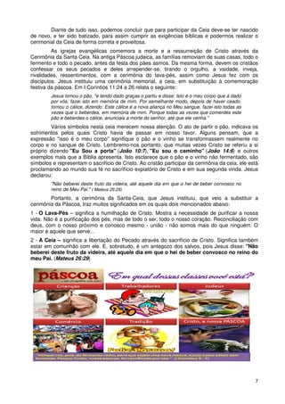 Diante de tudo isso, podemos concluir que para participar da Ceia deve-se ter nascido
de novo, e ter sido batizado, para assim cumprir as exigências bíblicas e podermos realizar o
cerimonial da Ceia de forma correta e proveitosa.
         As igrejas evangélicas comemora a morte e a ressurreição de Cristo através da
Cerimônia da Santa Ceia. Na antiga Páscoa judaica, as famílias removiam de suas casas, todo o
fermento e todo o pecado, antes da festa dos pães asmos. Da mesma forma, devem os cristãos
confessar os seus pecados e deles arrepender-se, tirando o orgulho, a vaidade, inveja,
rivalidades, ressentimentos, com a cerimônia do lava-pés, assim como Jesus fez com os
discípulos. Jesus instituiu uma cerimônia memorial, a ceia, em substituição à comemoração
festiva da páscoa. Em I Coríntios 11:24 a 26 relata o seguinte:
        Jesus tomou o pão, "e tendo dado graças o partiu e disse: Isto é o meu corpo que á dado
        por vós; fazei isto em memória de mim. Por semelhante modo, depois de haver ceado,
        tomou o cálice, dizendo: Este cálice é a nova aliança no Meu sangue, fazei isto todas as
        vezes que o beberdes, em memória de mim. Porque todas as vezes que comerdes este
        pão e beberdes o cálice, anunciais a morte do senhor, até que ele venha."
        Vários símbolos nesta ceia merecem nossa atenção. O ato de partir o pão, indicava os
sofrimentos pelos quais Cristo havia de passar em nosso favor. Alguns pensam, que a
expressão "isso é o meu corpo" signifique o pão e o vinho se transformassem realmente no
corpo e no sangue de Cristo. Lembremo-nos portanto, que muitas vezes Cristo se referiu a si
próprio dizendo "Eu Sou a porta" (João 10:7), "Eu sou o caminho" (João 14:6) e outros
exemplos mais que a Bíblia apresenta. Isto esclarece que o pão e o vinho não fermentado, são
símbolos e representam o sacrifício de Cristo. Ao cristão participar da cerimônia da ceia, ele está
proclamando ao mundo sua fé no sacrifício expiatório de Cristo e em sua segunda vinda. Jesus
declarou:
        "Não beberei deste fruto da videira, até aquele dia em que o hei de beber convosco no
        reino de Meu Pai." ( Mateus 26:29)
        Portanto, a cerimônia da Santa-Ceia, que Jesus instituiu, que veio a substituir a
cerimônia da Páscoa, traz muitos significados em os quais dois mencionados abaixo:
1 - O Lava-Pés – significa a humilhação de Cristo. Mostra a necessidade de purificar a nossa
vida. Não é a purificação dos pés, mas de todo o ser, todo o nosso coração. Reconciliação com
deus, com o nosso próximo e conosco mesmo - união - não somos mais do que ninguém. O
maior é aquele que serve...
2 - A Ceia – significa a libertação do Pecado através do sacrifício de Cristo. Significa também
estar em comunhão com ele. E, sobretudo, é um antegozo dos salvos, pois Jesus disse: "Não
beberei deste fruto da videira, até aquele dia em que o hei de beber convosco no reino do
meu Pai. (Mateus 26:29)




                                                                                                   7
 