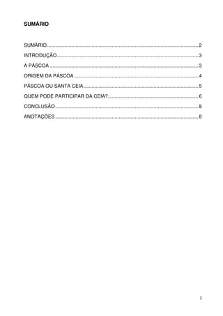 SUMÁRIO



SUMÁRIO ................................................................................................................ 2

INTRODUÇÃO......................................................................................................... 3

A PÁSCOA .............................................................................................................. 3

ORIGEM DA PÁSCOA ............................................................................................ 4

PÁSCOA OU SANTA CEIA ..................................................................................... 5

QUEM PODE PARTICIPAR DA CEIA?................................................................... 6

CONCLUSÃO .......................................................................................................... 8

ANOTAÇÕES .......................................................................................................... 8




                                                                                                                        2
 