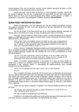 nossos pecados. Pois, sem tal sacrifício, nenhum homem poderia aproximar de Deus, e entrar
em comunhão com Ele, ganhando assim a vida eterna.
         Razão pelo qual, uma vez feito tal sacrifício, o único verdadeiro e perfeito, deixaria de
ter sentido a páscoa, uma vez que o antigo pacto foi consumado. Foi por essa razão que o
Senhor Jesus se reuniu com os seus discípulos, para realizar a ultima páscoa – a valida – e
estabelecer o novo pacto, mais abrangente, e debaixo da graça: Ceia do Senhor.


QUEM PODE PARTICIPAR DA CEIA?
       Muitos se perguntam o por que daqueles que não são cristãos evangélicos (crentes)
não poderem participar da Ceia, e por que aqueles que não são batizados da forma bíblica
também não o poderem.
        No livro de Êxodo 12:48 Deus afirma que só os circuncidados poderiam participar da
Páscoa, pois a circuncisão era o sinal, na carne, da aliança entre Deus e os homens.
        Pois bem, como já sabemos, Jesus Cristo cumpriu o sentido da páscoa em si mesmo e
adaptou a celebração para que a Igreja a comemorasse, ao que chamamos de Ceia do Senhor,
Mesa do Senhor, e Santa Ceia.
        “Nele também fostes circuncidados, não por intermédio de mãos, mas no despojamento
        do corpo da carne, que é a circuncisão de Cristo; tendo sido sepultados juntamente com
        ele no batismo, no qual igualmente fostes ressuscitados mediante a fé no poder de
        Deus, que o ressuscitou dentre os mortos” Cl 2:11-12
         Como a Ceia é a “adaptação” da páscoa judaica que Cristo proporciona para a Igreja, e
como na páscoa só poderiam participar aqueles que eram circuncidados, consequentemente na
Ceia só podem participar aqueles que são nascidos de novo e que já obedeceram a Cristo
através do batismo.
        “Se com a tua boca confessares a Jesus como Senhor, e em teu coração creres que
        Deus o ressuscitou dentre os mortos, serás salvo. Porque que com o coração se crê
        para justiça, e com a boca se confessa a respeito da salvação.” Rm 10:9-10
        Então, no contexto neotestamentário, a circuncisão foi o corpo de Cristo doado em
nosso favor, e passa a ter validade a partir do momento que o reconhecemos tal verdade nos
entregando a ela, surgindo, assim, a necessidade de testemunharmos essa verdade
publicamente através do batismo.
        “Quem crer e for batizado será salvo; quem, porém, não crer será condenado”
        Mc 16:16

          Ora, o batismo não salva, porque Mc 16:16 nos diz que a condenação vem para quem
não crer, apenas. Não está escrito que a condenação vem para quem não crer e não é batizado.
Está escrito que “quem, porém, não crer será condenado”. Depois, Romanos 10:9-10 nos diz
que a salvação é oferecida para quem crer. É importante lembrar que o ladrão na cruz não foi
batizado, e foi salvo (Lc 23:43). Por último, está escrito em Efésios 2:8-9 que a salvação é
concedida pela Graça de Deus, e não pelas nossas próprias ações ou esforços, o que poderia
incluir o batismo.
         Então para que serve o batismo? O batismo é um sinal de obediência diante da ordem
de Cristo:
        “Ide, portanto, fazei discípulos de todas as nações, batizando-os em nome do Pai, e do
        Filho, e do Espírito Santo” (Mt 28:19).
        Por isso, só pode ser batizado quem já é discípulo.
         O batismo é um testemunho público que se dá acerca da nossa morte para esse mundo
e da velha natureza, e posterior ressurreição, nos identificando com Cristo.




                                                                                                 6
 