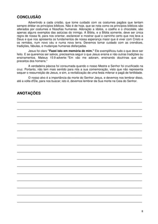 CONCLUSÃO
         Advertindo a cada cristão, que tome cuidado com os costumes pagãos que tentam
sempre driblar os princípios bíblicos. Não é de hoje, que se nota como os princípios bíblicos são
alterados por costumes e filosofias humanas. Adoração a ídolos, o coelho e o chocolate, são
apenas alguns exemplos das astúcias do inimigo. A Bíblia, e a Bíblia somente, deve ser única
regra de nossa fé, para nos orientar, esclarecer e mostrar qual o caminho certo que nos leva a
Deus e que nos apresenta os fundamentos de nossa esperança maior que é viver com Cristo e
os remidos, num novo céu e numa nova terra. Devemos tomar cuidado com as crendices,
tradições, fábulas, e mudanças humanas disfarçadas.
          Jesus foi claro "Fazei isto em memória de mim." Ele exemplificou tudo o que deve ser
feito. E se queremos ser salvos, precisamos seguir o que Jesus ensina e não outras tradições ou
ensinamentos. Mateus 15:9 adverte: "Em vão me adoram, ensinando doutrinas que são
preceitos dos homens."
        A verdadeira páscoa foi consumada quando o nosso Mestre e Senhor foi crucificado na
cruz. Portanto, não tem mais sentido para nós a sua comemoração, visto que não representa
sequer o ressurreição de Jesus, e sim, a revitalização de uma festa milenar e pagã de fertilidade.
         O nosso alvo é a importância da morte do Senhor Jesus, e devemos nos lembrar disso,
até a volta d'Ele, para nos buscar; isto é, devemos lembrar da Sua morte na Ceia do Senhor.



ANOTAÇÕES
______________________________________________________________________________________

______________________________________________________________________________________

______________________________________________________________________________________

______________________________________________________________________________________

______________________________________________________________________________________

______________________________________________________________________________________

______________________________________________________________________________________

______________________________________________________________________________________

______________________________________________________________________________________

______________________________________________________________________________________

______________________________________________________________________________________

______________________________________________________________________________________

______________________________________________________________________________________

______________________________________________________________________________________

______________________________________________________________________________________


                                                                                                8
 