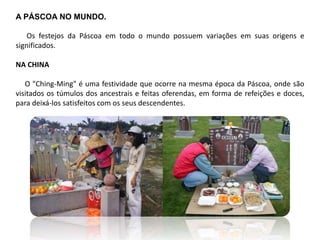 A PÁSCOA NO MUNDO.
Os festejos da Páscoa em todo o mundo possuem variações em suas origens e
significados.
NA CHINA
O "Ching-Ming" é uma festividade que ocorre na mesma época da Páscoa, onde são
visitados os túmulos dos ancestrais e feitas oferendas, em forma de refeições e doces,
para deixá-los satisfeitos com os seus descendentes.
 
