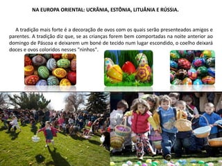 NA EUROPA ORIENTAL: UCRÂNIA, ESTÔNIA, LITUÂNIA E RÚSSIA.
A tradição mais forte é a decoração de ovos com os quais serão presenteados amigos e
parentes. A tradição diz que, se as crianças forem bem comportadas na noite anterior ao
domingo de Páscoa e deixarem um boné de tecido num lugar escondido, o coelho deixará
doces e ovos coloridos nesses "ninhos".
 