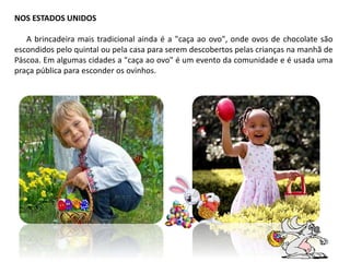 NOS ESTADOS UNIDOS
A brincadeira mais tradicional ainda é a "caça ao ovo", onde ovos de chocolate são
escondidos pelo quintal ou pela casa para serem descobertos pelas crianças na manhã de
Páscoa. Em algumas cidades a "caça ao ovo" é um evento da comunidade e é usada uma
praça pública para esconder os ovinhos.
 