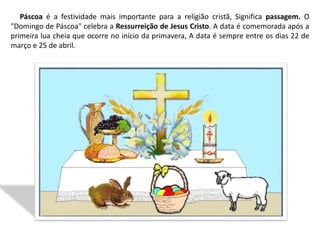 Páscoa é a festividade mais importante para a religião cristã, Significa passagem. O
"Domingo de Páscoa" celebra a Ressurreição de Jesus Cristo. A data é comemorada após a
primeira lua cheia que ocorre no início da primavera, A data é sempre entre os dias 22 de
março e 25 de abril.
 