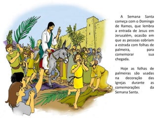 A Semana Santa
começa com o Domingo
de Ramos, que lembra
a entrada de Jesus em
Jerusalém, ocasião em
que as pessoas cobriam
a estrada com folhas de
palmeira, para
comemorar sua
chegada.
Hoje as folhas de
palmeiras são usadas
na decoração das
Igrejas durante as
comemorações da
Semana Santa.
 