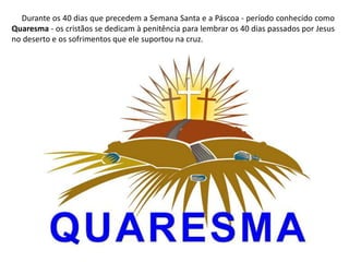 Durante os 40 dias que precedem a Semana Santa e a Páscoa - período conhecido como
Quaresma - os cristãos se dedicam à penitência para lembrar os 40 dias passados por Jesus
no deserto e os sofrimentos que ele suportou na cruz.
 