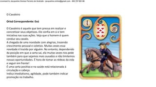 O Cavaleiro
Orixá Correspondente: Exú
O Cavaleiro é aquele que tem pressa em realizar e
concretizar seus objetivos. Ele confia em si e tem
iniciativa nas suas ações. Veja que o homem é quem
conduz seu cavalo.
A chegada de uma novidade com alegrias, trazendo
crescimento pessoal e coletivo. Muitas vezes essa
novidade é trazida por alguém. No entanto, dependendo
da posição em que a carta sai, ela muitas vezes nos pede
também para que sejamos mais ousados e não limitemos
nossas oportunidades. É hora de tomar as rédeas da vida
e seguir em frente!
É uma carta positiva e na saúde está relacionada á
circulação e cabeça.
Indica imediatismo, agilidade, pode também indicar
promoção no trabalho.
Licensed to Jacqueline Gomes Ferreira de Andrade - jacqueline.online@gmail.com - 003.757.981-96
 