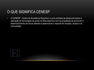O QUE SIGNIFICA CENESP
•

O CENESP - Centro de Excelência Esportiva, é uma entidade de desenvolvimento e
aplicação de tecnologias de ponta na área esportiva com os propósitos de promover o
desenvolvimento de novos talentos e desenvolver o esporte em escolas, clubes e na
comunidade.

 