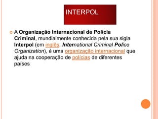 INTERPOL


A Organização Internacional de Polícia
Criminal, mundialmente conhecida pela sua sigla
Interpol (em inglês: International Criminal Police
Organization), é uma organização internacional que
ajuda na cooperação de polícias de diferentes
países

 