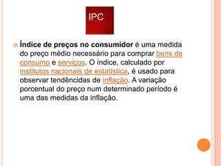IPC


Índice de preços no consumidor é uma medida
do preço médio necessário para comprar bens de
consumo e serviços. O índice, calculado por
institutos nacionais de estatística, é usado para
observar tendêncidas de inflação. A variação
porcentual do preço num determinado período é
uma das medidas da inflação.

 
