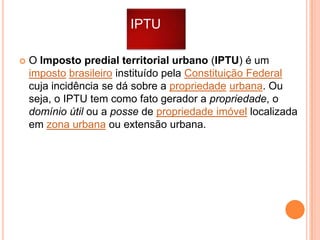 IPTU


O Imposto predial territorial urbano (IPTU) é um
imposto brasileiro instituído pela Constituição Federal
cuja incidência se dá sobre a propriedade urbana. Ou
seja, o IPTU tem como fato gerador a propriedade, o
domínio útil ou a posse de propriedade imóvel localizada
em zona urbana ou extensão urbana.

 