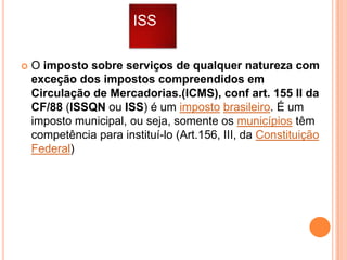 ISS


O imposto sobre serviços de qualquer natureza com
exceção dos impostos compreendidos em
Circulação de Mercadorias.(ICMS), conf art. 155 II da
CF/88 (ISSQN ou ISS) é um imposto brasileiro. É um
imposto municipal, ou seja, somente os municípios têm
competência para instituí-lo (Art.156, III, da Constituição
Federal)

 