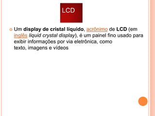 LCD


Um display de cristal líquido, acrônimo de LCD (em
inglês liquid crystal display), é um painel fino usado para
exibir informações por via eletrônica, como
texto, imagens e vídeos

 
