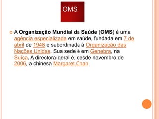 OMS



A Organização Mundial da Saúde (OMS) é uma
agência especializada em saúde, fundada em 7 de
abril de 1948 e subordinada à Organização das
Nações Unidas. Sua sede é em Genebra, na
Suíça. A directora-geral é, desde novembro de
2006, a chinesa Margaret Chan.

 