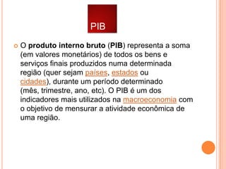 PIB


O produto interno bruto (PIB) representa a soma
(em valores monetários) de todos os bens e
serviços finais produzidos numa determinada
região (quer sejam países, estados ou
cidades), durante um período determinado
(mês, trimestre, ano, etc). O PIB é um dos
indicadores mais utilizados na macroeconomia com
o objetivo de mensurar a atividade econômica de
uma região.

 