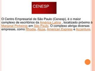 CENESP
O Centro Empresarial de São Paulo (Cenesp), é o maior
complexo de escritórios da América Latina , localizado próximo à
Marginal Pinheiros em São Paulo. O complexo abriga diversas
empresas, como Rhodia, Alcoa, American Express e Accenture.

 