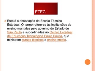 ETEC


Etec é a abreviação de Escola Técnica
Estadual. O termo refere-se às instituições de
ensino mantidas pelo governo do Estado de
São Paulo e subordinadas ao Centro Estadual
de Educação Tecnológica Paula Souza, que
ministram cursos técnicos e ensino médio.

 
