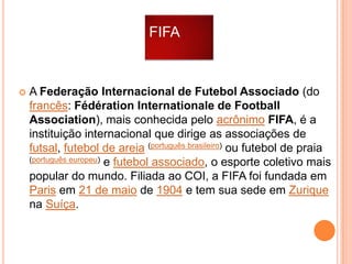 FIFA



A Federação Internacional de Futebol Associado (do
francês: Fédération Internationale de Football
Association), mais conhecida pelo acrônimo FIFA, é a
instituição internacional que dirige as associações de
futsal, futebol de areia (português brasileiro) ou futebol de praia
(português europeu) e futebol associado, o esporte coletivo mais
popular do mundo. Filiada ao COI, a FIFA foi fundada em
Paris em 21 de maio de 1904 e tem sua sede em Zurique
na Suíça.

 