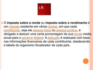 I.R



O imposto sobre a renda ou imposto sobre o rendimento é
um imposto existente em vários países, em que cada
contribuinte, seja ele pessoa física ou pessoa jurídica, é
obrigado a deduzir uma certa porcentagem de sua renda média
anual para o governo federal. A dedução é realizada com base
nas informações financeiras de cada contribuinte, obedecendo
a tabela do organismo fiscalizador de cada país.

 