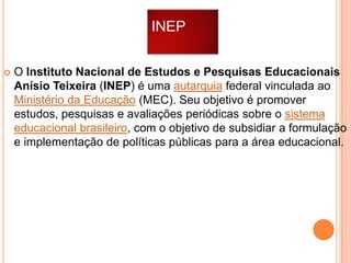 INEP


O Instituto Nacional de Estudos e Pesquisas Educacionais
Anísio Teixeira (INEP) é uma autarquia federal vinculada ao
Ministério da Educação (MEC). Seu objetivo é promover
estudos, pesquisas e avaliações periódicas sobre o sistema
educacional brasileiro, com o objetivo de subsidiar a formulação
e implementação de políticas públicas para a área educacional.

 
