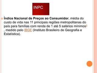 INPC


Índice Nacional de Preços ao Consumidor, média do
custo de vida nas 11 principais regiões metropolitanas do
país para famílias com renda de 1 até 5 salários mínimos5
, medido pelo IBGE (Instituto Brasileiro de Geografia e
Estatística).

 
