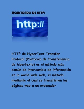 SIGNIFICADO DE HTTP:




HTTP de HyperText Transfer
Protocol (Protocolo de transferencia
de hipertexto) es el método más
común de intercambio de información
en la world wide web, el método
mediante el cual se transfieren las
páginas web a un ordenador
 