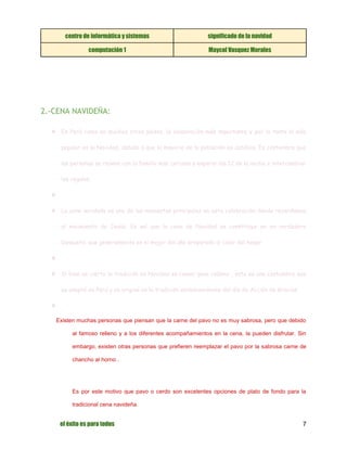 centro de informática y sistemas significado de la navidad 
computación 1 Maycol Vasquez Morales 
el éxito es para todos 7 
2.-CENA NAVIDEÑA: ❖ En Perú como en muchos otros países, la celebración más importante y por lo tanto la más popular es la Navidad, debido a que la mayoría de la población es católica. Es costumbre que las personas se reúnan con la familia más cercana a esperar las 12 de la noche e intercambiar los regalos. ❖ ❖ La cena navideña es uno de los momentos principales en esta celebración donde recordamos el nacimiento de Jesús. Es así que la cena de Navidad se constituye en un verdadero banquete, que generalmente es el mejor del año preparado al calor del hogar. ❖ ❖ Si bien es cierto la tradición en Navidad es comer pavo relleno , esta es una costumbre que se adoptó en Perú y se originó en la tradición estadounidense del día de Acción de Gracias. ❖ Existen muchas personas que piensan que la carne del pavo no es muy sabrosa, pero que debido al famoso relleno y a los diferentes acompañamientos en la cena, la pueden disfrutar. Sin embargo, existen otras personas que prefieren reemplazar el pavo por la sabrosa carne de chancho al horno . 
Es por este motivo que pavo o cerdo son excelentes opciones de plato de fondo para la tradicional cena navideña.  