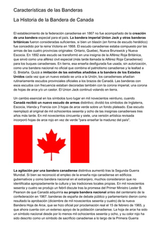 Características de las Banderas
La Historia de la Bandera de Canada
El establecimiento de la federación canadiense en 1867 no fue acompañado de la creación
de una bandera especial para el país. La bandera imperial Union Jack y otras banderas
británicas fueron consideradas suficientes, si bien un blasón (en forma de escudo heráldico)
fue concedido por la reina Victoria en 1868. El escudo canadiense estaba compuesto por las
armas de las cuatro provincias originales: Ontario, Quebec, Nueva Brunswick y Nueva
Escocia. En 1892 este escudo se transformó en una insignia de la Alférez Roja Británica,
que sirvió como una alférez civil especial (más tarde llamada la Alférez Roja Canadiense)
para los buques canadienses. En tierra, esa enseña desfigurada fue usada, sin autorización,
como una bandera nacional no oficial que combina el patriotismo canadiense y la lealtad a
G. Bretaña. Quizá a imitación de las estrellas añadidas a la bandera de los Estados
Unidos cada vez que un nuevo estado se unía a la Unión, los canadienses añadían
rutinariamente escudos provinciales oficiales a los brazos de Canadá. Las banderas con
esos escudos con frecuencia estaban decoradas también con la corona imperial, una corona
de hojas de arce y/o un castor. El Union Jack continuó volando en tierra.
Un cambio esencial en los símbolos tuvo lugar en mil novecientos veintiuno, cuando
Canadá recibió un nuevo escudo de armas distintivo; dividió los símbolos de Inglaterra,
Escocia, Irlanda y Francia con 3 hojas de arce verde sobre un fondo plateado. Ese escudo
reemplazó al original de mil ochocientos sesenta y ocho de las insignias canadienses tres
años más tarde. En mil novecientos cincuenta y siete, una versión artística revisada
incorporó hojas de arce rojo en vez de verde "para enseñar la madurez del país".
La agitación por una bandera canadiense distintiva aumentó tras la Segunda Guerra
Mundial. Si bien se reconoció el empleo de la enseña roja canadiense en edificios
gubernativos y como bandera nacional en el extranjero, muchos consideraron que no
identificaba apropiadamente la cultura y las tradiciones locales propias. En mil novecientos
sesenta y cuatro se produjo un febril discute tras la promesa del Primer Ministro Lester B.
Pearson de que Canadá adquiriría su propia bandera nacional antes del centenario de la
confederación en 1967. banderas de españa de debate público y parlamentario dieron como
resultado la aprobación (diciembre de mil novecientos sesenta y cuatro) de la nueva
Bandera Hoja de Arce, que se hizo oficial por proclamación real el 15 de febrero de 1965, y
que ahora cuenta con un extenso apoyo de la población canadiense. La hoja de arce ha sido
un símbolo nacional desde por lo menos mil ochocientos sesenta y ocho, y su color rojo ha
sido descrito como un símbolo de sacrificio canadiense a lo largo de la Primera Guerra
 