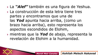  La “Alef” también es una figura de Yeshua.
 La construcción de esta letra tiene tres
partes y encontramos que una de
las Yod apunta hacia arriba, (como un
brazo hacia arriba), esto representa los
aspectos escondidos de Elohim,
 mientras que la Yod de abajo, representa la
revelación de Elohim a la humanidad.
Kehilah Melech HakavodMoreh Meir Canales
 